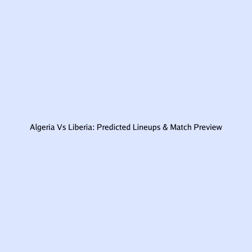 Algeria Vs Liberia: Predicted Lineups & Match Preview