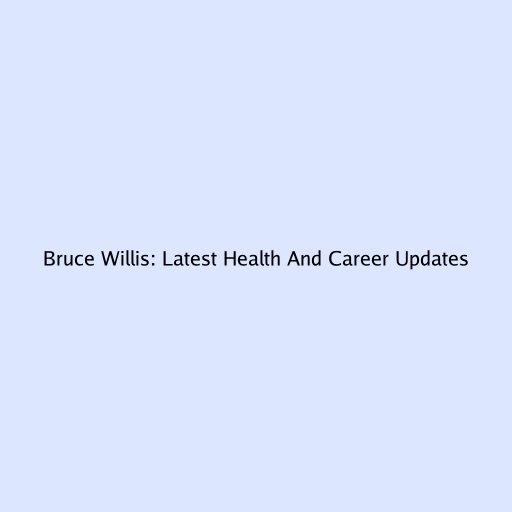 Bruce Willis: Latest Health And Career Updates